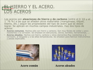  Los aceros son aleaciones de hierro y de carbono (entre el 0´03 y el
1´76 %) a las que se añaden otros materiales (manganeso, níquel,
titanio, etc.) según las propiedades del tipo de acero que se desee
lograr. Se aplican en muchos campos industriales. Hay dos tipos de
aceros:
 Aceros comunes. Hechos sólo con hierro y carbono. Son muy fáciles de soldar y poco
resistentes a la corrosión. Se emplean en estructuras, clavos, tornillos, herramientas, ...
 Aceros aleados. Hechos con hierro, carbono y otros elementos.Muy resistentes a la
corrosión, al desgaste y a las altas temperaturas. Se emplean para fabricar instrumentos
y piezas especiales.
Acero común Aceros aleados
Volver al índice
 