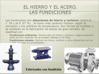 Las fundiciones son aleaciones de hierro y carbono (entre el
1`76 y el 6´67 %) . Al tener más carbono resisten mejor la
corrosión y los cambios de temperatura. Son fáciles de moldear y
se emplean en la fabricación de piezas de gran tamaño. Se
clasifican en:
 Fundiciones ordinarias. Hechos sólo con hierro y carbono y alguna pequeña
parte de otro material. No se pueden trabajar en la forja.
 Fundiciones aleadas. Hechos con hierro, carbono y otros elementos con los
cuales mejoran sus propiedades.
Fabricados con fundición
 