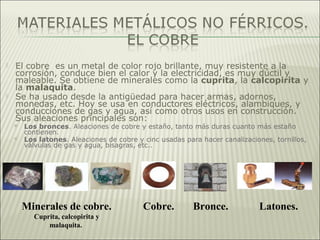  El cobre es un metal de color rojo brillante, muy resistente a la
corrosión, conduce bien el calor y la electricidad, es muy dúctil y
maleable. Se obtiene de minerales como la cuprita, la calcopirita y
la malaquita.
 Se ha usado desde la antigüedad para hacer armas, adornos,
monedas, etc. Hoy se usa en conductores eléctricos, alambiques, y
conducciones de gas y agua, así como otros usos en construcción.
Sus aleaciones principales son:
 Los bronces. Aleaciones de cobre y estaño, tanto más duras cuanto más estaño
contienen.
 Los latones. Aleaciones de cobre y cinc usadas para hacer canalizaciones, tornillos,
válvulas de gas y agua, bisagras, etc..
Minerales de cobre.
Cuprita, calcopirita y
malaquita.
Bronce. Latones.Cobre.
 