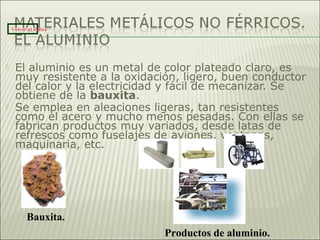  El aluminio es un metal de color plateado claro, es
muy resistente a la oxidación, ligero, buen conductor
del calor y la electricidad y fácil de mecanizar. Se
obtiene de la bauxita.
 Se emplea en aleaciones ligeras, tan resistentes
como el acero y mucho menos pesadas. Con ellas se
fabrican productos muy variados, desde latas de
refrescos como fuselajes de aviones, ventanas,
maquinaria, etc.
Bauxita.
Volver al índice
Productos de aluminio.
 