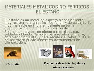 El estaño es un metal de aspecto blanco brillante,
muy resistente al aire, fácil de fundir y de trabajar. Es
muy maleable en frío y en caliente se torna
quebradizo. Se obtiene de la casiterita.
 Se emplea, aleado con plomo o con plata, para
soldadura blanda. También para recubrir el hierro,
obteniendo hojalata, y para recubrir el cobre, pues al
no ser tóxico puede usarse en instrumentos de
alimentación.
Casiterita. Productos de estaño, hojalata y
otras aleaciones.
 