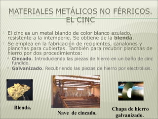  El cinc es un metal blando de color blanco azulado,
resistente a la intemperie. Se obtiene de la blenda.
 Se emplea en la fabricación de recipientes, canalones y
planchas para cubiertas. También para recubrir planchas de
hierro por dos procedimientos:
 Cincado. Introduciendo las piezas de hierro en un baño de cinc
fundido.
 Galvanizado. Recubriendo las piezas de hierro por electrolisis.
Blenda.
Nave de cincado.
Chapa de hierro
galvanizado.
 