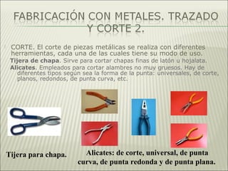  CORTE. El corte de piezas metálicas se realiza con diferentes
herramientas, cada una de las cuales tiene su modo de uso.
Tijera de chapa. Sirve para cortar chapas finas de latón u hojalata.
Alicates. Empleados para cortar alambres no muy gruesos. Hay de
diferentes tipos según sea la forma de la punta: universales, de corte,
planos, redondos, de punta curva, etc.
Tijera para chapa. Alicates: de corte, universal, de punta
curva, de punta redonda y de punta plana.
 