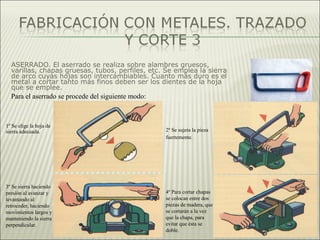 ASERRADO. El aserrado se realiza sobre alambres gruesos,
varillas, chapas gruesas, tubos, perfiles, etc. Se emplea la sierra
de arco cuyas hojas son intercambiables. Cuanto más duro es el
metal a cortar tanto más finos deben ser los dientes de la hoja
que se emplee.
1º Se elige la hoja de
sierra adecuada. 2º Se sujeta la pieza
fuertemente.
3º Se sierra haciendo
presión al avanzar y
levantando al
retroceder, haciendo
movimientos largos y
manteniendo la sierra
perpendicular.
4º Para cortar chapas
se colocan entre dos
piezas de madera, que
se cortarán a la vez
que la chapa, para
evitar que ésta se
doble.
Para el aserrado se procede del siguiente modo:
 