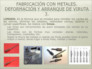 LIMADO. Es la técnica que se emplea para rematar los cortes de
las sierras, eliminar las rebabas, redondear cantos, aplanar o
curvar superficies. Se realiza con limas.
Las limas son herramientas de acero templado con estrías en su
superficie.
Las limas son de formas muy variadas: planas, redondas,
triangulares, cuadradas, etc.
Según la finura del trabajo a realizar las limas pueden tener el grano
mayor o menor, dando lugar a limas finas, medias y bastas.
 