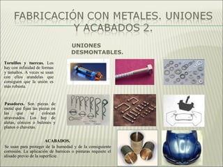 UNIONES
DESMONTABLES.
Tornillos y tuercas. Los
hay con infinidad de formas
y tamaños. A veces se usan
con ellos arandelas que
consiguen que la unión es
más robusta.
Pasadores. Son piezas de
metal que fijan las piezas en
las que se colocan
atravesados. Los hay de
aletas, cónicos o bulones y
planos o chavetas.
ACABADOS.
Se usan para proteger de la humedad y de la consiguiente
corrosión. La aplicación de barnices o pinturas requiere el
alisado previo de la superficie.
 
