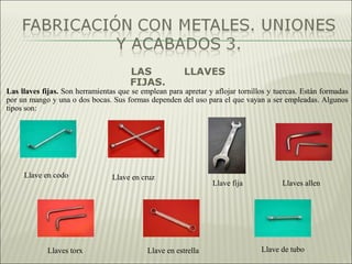 LAS LLAVES
FIJAS.
Las llaves fijas. Son herramientas que se emplean para apretar y aflojar tornillos y tuercas. Están formadas
por un mango y una o dos bocas. Sus formas dependen del uso para el que vayan a ser empleadas. Algunos
tipos son:
Llave en codo Llave en cruz
Llave fija Llaves allen
Llaves torx Llave en estrella Llave de tubo
 