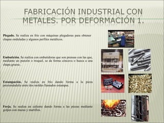 Plegado. Se realiza en frío con máquinas plegadoras para obtener
chapas onduladas y algunos perfiles metálicos.
Embutición. Se realiza con embutidoras que son prensas con las que,
mediante un punzón o troquel, se da forma cóncava o hueca a una
chapa gruesa .
Estampación. Se realiza en frío dando forma a la pieza
presionándola entre dos moldes llamados estampas.
Forja. Se realiza en caliente dando forma a las piezas mediante
golpes con mazas y martillos.
 