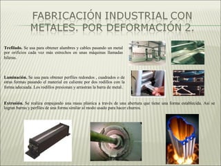 Trefilado. Se usa para obtener alambres y cables pasando un metal
por orificios cada vez más estrechos en unas máquinas llamadas
hileras.
Laminación. Se usa para obtener perfiles redondos , cuadrados o de
otras formas pasando el material en caliente por dos rodillos con la
forma adecuada. Los rodillos presionan y arrastran la barra de metal.
Extrusión. Se realiza empujando una masa plástica a través de una abertura que tiene una forma establecida. Así se
logran barras y perfiles de una forma similar al modo usado para hacer churros.
 