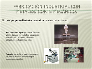 El corte por procedimientos mecánicos presenta dos variantes:
Por chorro de agua que usa un finísimo
chorro de agua proyectado a una presión
muy elevada. Se usa en alimentos
congelados y chapas muy finas.
Serrado que se lleva a cabo con sierras
de cinta o de disco accionadas por
máquinas especiales.
 