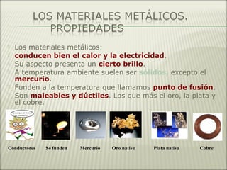  Los materiales metálicos:
 conducen bien el calor y la electricidad.
 Su aspecto presenta un cierto brillo.
 A temperatura ambiente suelen ser sólidos, excepto el
mercurio.
 Funden a la temperatura que llamamos punto de fusión.
 Son maleables y dúctiles. Los que más el oro, la plata y
el cobre.
Conductores Se funden Mercurio Oro nativo Plata nativa Cobre
 