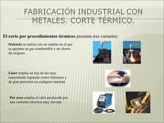 El corte por procedimientos térmicos presenta tres variantes:
Oxicorte se realiza con un soplete en el que
se queman un gas combustible y un chorro
de oxígeno.
Láser emplea un haz de luz muy
concentrada logrando cortes finísimos y
de gran precisión en cualquier material.
Por arco emplea el calor producido por
una corriente eléctrica muy elevada.
 