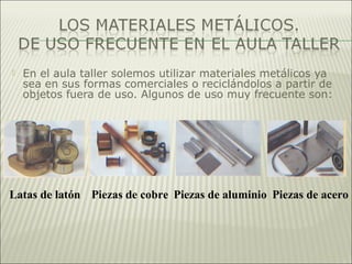  En el aula taller solemos utilizar materiales metálicos ya
sea en sus formas comerciales o reciclándolos a partir de
objetos fuera de uso. Algunos de uso muy frecuente son:
Latas de latón Piezas de cobre Piezas de aluminio Piezas de acero
 