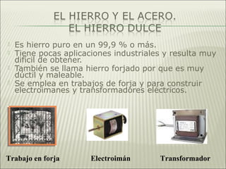  Es hierro puro en un 99,9 % o más.
 Tiene pocas aplicaciones industriales y resulta muy
difícil de obtener.
 También se llama hierro forjado por que es muy
dúctil y maleable.
 Se emplea en trabajos de forja y para construir
electroimanes y transformadores eléctricos.
Trabajo en forja Electroimán Transformador
 