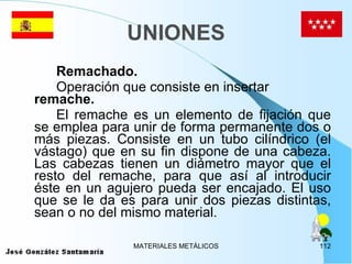 UNIONES Remachado. Operación que consiste en insertar  remache.   El remache es un elemento de fijación que se emplea para unir de forma permanente dos o más piezas. Consiste en un tubo cilíndrico (el vástago) que en su fin dispone de una cabeza. Las cabezas tienen un diámetro mayor que el resto del remache, para que así al introducir éste en un agujero pueda ser encajado. El uso que se le da es para unir dos piezas distintas, sean o no del mismo material.  