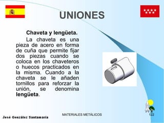 UNIONES Chaveta y lengüeta. La chaveta es una pieza de acero en forma de cuña que permite fijar dos piezas cuando se coloca en los chaveteros o huecos practicados en la misma. Cuando a la chaveta se le añaden tornillos para reforzar la unión, se denomina  lengüeta .  