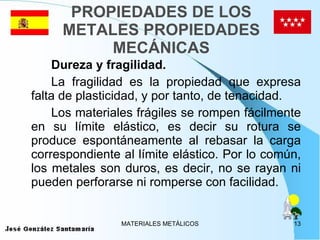 PROPIEDADES DE LOS METALES PROPIEDADES MECÁNICAS Dureza y fragilidad. La fragilidad es la propiedad que expresa falta de plasticidad, y por tanto, de tenacidad.  Los materiales frágiles se rompen fácilmente en su límite elástico, es decir su rotura se produce espontáneamente al rebasar la carga correspondiente al límite elástico. Por lo común, los metales son duros, es decir, no se rayan ni pueden perforarse ni romperse con facilidad.  