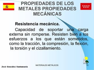 PROPIEDADES DE LOS METALES PROPIEDADES MECÁNICAS Resistencia mecánica. Capacidad de soportar una carga externa sin romperse. Resisten bien a los esfuerzos a los que están sometidos, como la tracción, la compresión, la flexión,  la torsión y el cizallamiento.  