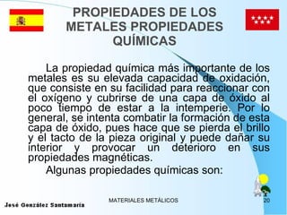 PROPIEDADES DE LOS METALES PROPIEDADES QUÍMICAS La propiedad química más importante de los metales es su elevada capacidad de oxidación, que consiste en su facilidad para reaccionar con el oxígeno y cubrirse de una capa de óxido al poco tiempo de estar a la intemperie. Por lo general, se intenta combatir la formación de esta capa de óxido, pues hace que se pierda el brillo y el tacto de la pieza original y puede dañar su interior y provocar un deterioro en sus propiedades magnéticas. Algunas propiedades químicas son: 