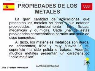 PROPIEDADES DE LOS METALES La gran cantidad de aplicaciones que presentan los metales se debe a sus notarias propiedades, principalmente las físicas, mecánicas y químicas. Cada una de estas propiedades características permite una serie de usos concretos. Al tacto, los materiales metálicos son duros, no adherentes, fríos y muy suaves si su superficie ha sido pulida o tratada. Además, muchos metales presentan un característico “brillo metálico”.  
