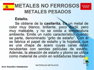 METALES NO FERROSOS   METALES PESADOS Estaño.   Se obtiene de la  casiterita.  Es un metal de color muy blanco, brillante, poco dúctil, pero muy maleable, y no se oxida a temperatura ambiente. Emite un ruido característico cuando se parte, denominado “grito de estaño”. Con él se fabrica el papel de estaño y la hojalata, que es una chapa de acero cuyas caras están recubiertas con sendas películas de estaño. Además, la aleación de estaño y plomo se utiliza como material de unión en soldaduras blandas. 