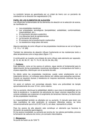 La condición tercera es garantizada por un cristal de hierro con un porciento de
orientación en la dirección de magnetización [15].
PAPEL DE LOS ELEMENTOS DE ALEACIÓN
Las influencias fundamentales de los elementos de aleación en la selección de aceros,
se manifiestan en:
 Las propiedades mecánicas
 Las propiedades tecnológicas (templabilidad, soldabilidad, conformabilidad,
maquinabilidad, etc.).
 El crecimiento del grano austenítico
 Los diferentes tipos de agrietamientos
 La formación de carburos
 El comienzo de la transformación martensítica
 La resistencia a largo plazo del acero
Algunos ejemplos de como influyen en las propiedades mecánicas se ven en la figuras
1.4, 1.5 y 1.6 [48].
También los elementos de aleación influyen fuertemente en las resistencias tanto a
altas temperaturas como a largo plazo (figura 1.7).
A continuación se muestra una síntesis de como influye cada elemento por separado.
[5, 12, 40, 48, 56, 57, 62, 71, 74, 91, 82, 83, 84, 89 y 93]:
1.- Carbono
Este elemento, como en los aceros al carbono, sigue siendo el fundamental para la
determinación de las propiedades mecánicas tecnológicas. La temperatura de fusión y
el peso específico, disminuyen con el aumento de este.
Su efecto sobre las propiedades mecánicas, puede variar ampliamente con el
tratamiento térmico, sin embargo estos efectos son válidos para pequeñas secciones.
Cuando se requieren dureza y resistencia en mayores secciones, entonces hay que
tomar aceros aleados.
Un acero al carbono con porcentaje elevado, tiene una profundidad de temple
aproximadamente de unos 12 mm, como máximo.
Con su aumento, disminuye la soldabilidad, debido a que crece la templabilidad, por lo
tanto la tendencia a la aparición de estructuras de mayor volumen específico en las
uniones soldadas que ocasionan el surgimiento de tensiones internas y la disminución
de las propiedades mecánicas.
La maquinabilidad también es afectada con su aumento. A menudo para tener una
idea cuantitativa de este parámetro al comparar diferentes aceros, se toma
convencionalmente que el con 0.45 % de C y sin alear, representa la unidad.
Para los aceros de alta aleación este constituye un elemento que favorece la
formación de austenita (gammágeno).
En los aceros inoxidables, su aumento por encima de los valores permisibles, provoca
la formación de carburos de cromo y la corrosión intercristalina.
2.- Manganeso
Su punto de fusión es de 1244 0
C
 