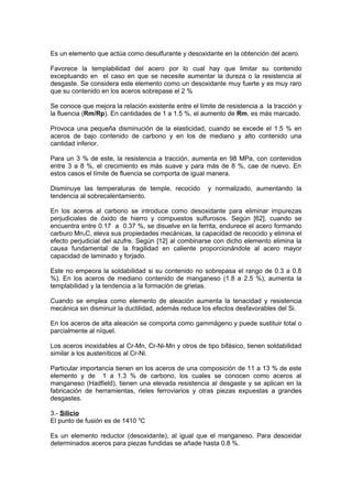 Es un elemento que actúa como desulfurante y desoxidante en la obtención del acero.
Favorece la templabilidad del acero por lo cual hay que limitar su contenido
exceptuando en el caso en que se necesite aumentar la dureza o la resistencia al
desgaste. Se considera este elemento como un desoxidante muy fuerte y es muy raro
que su contenido en los aceros sobrepase el 2 %
Se conoce que mejora la relación existente entre el límite de resistencia a la tracción y
la fluencia (Rm/Rp). En cantidades de 1 a 1.5 %, el aumento de Rm, es más marcado.
Provoca una pequeña disminución de la elasticidad, cuando se excede el 1.5 % en
aceros de bajo contenido de carbono y en los de mediano y alto contenido una
cantidad inferior.
Para un 3 % de este, la resistencia a tracción, aumenta en 98 MPa, con contenidos
entre 3 a 8 %, el crecimiento es más suave y para más de 8 %, cae de nuevo. En
estos casos el límite de fluencia se comporta de igual manera.
Disminuye las temperaturas de temple, recocido y normalizado, aumentando la
tendencia al sobrecalentamiento.
En los aceros al carbono se introduce como desoxidante para eliminar impurezas
perjudiciales de óxido de hierro y compuestos sulfurosos. Según [62], cuando se
encuentra entre 0.17 a 0.37 %, se disuelve en la ferrita, endurece el acero formando
carburo Mn3C, eleva sus propiedades mecánicas, la capacidad de recocido y elimina el
efecto perjudicial del azufre. Según [12] al combinarse con dicho elemento elimina la
causa fundamental de la fragilidad en caliente proporcionándole al acero mayor
capacidad de laminado y forjado.
Este no empeora la soldabilidad si su contenido no sobrepasa el rango de 0.3 a 0.8
%). En los aceros de mediano contenido de manganeso (1.8 a 2.5 %), aumenta la
templabilidad y la tendencia a la formación de grietas.
Cuando se emplea como elemento de aleación aumenta la tenacidad y resistencia
mecánica sin disminuir la ductilidad, además reduce los efectos desfavorables del Si.
En los aceros de alta aleación se comporta como gammágeno y puede sustituir total o
parcialmente al níquel.
Los aceros inoxidables al Cr-Mn, Cr-Ni-Mn y otros de tipo bifásico, tienen soldabilidad
similar a los austeníticos al Cr-Ni.
Particular importancia tienen en los aceros de una composición de 11 a 13 % de este
elemento y de 1 a 1.3 % de carbono, los cuales se conocen como aceros al
manganeso (Hadfield), tienen una elevada resistencia al desgaste y se aplican en la
fabricación de herramientas, rieles ferroviarios y otras piezas expuestas a grandes
desgastes.
3.- Silicio
El punto de fusión es de 1410 0
C
Es un elemento reductor (desoxidante), al igual que el manganeso. Para desoxidar
determinados aceros para piezas fundidas se añade hasta 0.8 %.
 