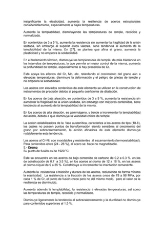 insignificante la elasticidad, aumenta la resiliencia de aceros estructurales
considerablemente, especialmente a bajas temperaturas.
Aumenta la templabilidad, disminuyendo las temperaturas de temple, recocido y
normalizado.
En contenidos de 3 a 5 %, aumenta la resistencia sin aumentar la fragilidad de la unión
soldada, sin embargo al superar estos valores, tiene tendencia al aumento de la
templabilidad de la misma. En [57], se plantea que afina el grano, aumenta la
plasticidad y no empeora la soldabilidad.
En el tratamiento térmico, disminuye las temperaturas de temple, da más tolerancia en
los intervalos de temperaturas, lo que permite un mejor control de la misma, aumenta
la profundidad de temple, especialmente si hay presencia de Cr.
Este apoya los efectos del Cr, Mo, etc, retardando el crecimiento del grano aún a
elevadas temperaturas, disminuye la deformación y el peligro de grietas de temple y
no empeora la soldabilidad.
Los aceros con elevados contenidos de este elemento se utilizan en la construcción de
instrumentos de precisión debido al pequeño coeficiente de dilatación.
En los aceros de baja aleación, en contenidos de 3 a 5 %, aumenta la resistencia sin
aumentar la fragilidad de la unión soldada, sin embargo con mayores contenidos, tiene
tendencia al aumento de la templabilidad de la misma.
En los aceros de alta aleación, es gammágeno, y tiende a incrementar la templabilidad
del acero, debido a que disminuye la velocidad crítica de temple.
La acción estabilizadora de la fase austenítica, caracteriza a los aceros de tipo (18-8),
los cuales no poseen puntos de transformación siendo sensibles al crecimiento del
grano por sobrecalentamiento, la acción afinadora de este elemento disminuye
notablemente esta tendencia.
Los aceros al Cr-Ni, son inoxidables y resistentes al escamamiento (termoestabilidad).
Para contenidos entre (24 - 26 %), el acero se hace no magnetizable.
5.- Cromo
Su punto de fusión es de 1920 0
C
Este se encuentra en los aceros de bajo contenido de carbono de 0.2 a 0.3 %, en los
de construcción de 0.7 a 3.5 %), en los aceros al cromo de 12 a 18 %, en los aceros
al cromo-níquel de 9 a 35 %. Constribuye a incrementar la imantación remanente.
Aumenta la resistencia a tracción y dureza de los aceros, reduciendo de forma mínima
la elasticidad. La resistencia a la tracción de los aceros crece de 78 a 98 MPa, por
cada 1 % de Cr, el punto de fusión crece pero no del mismo modo, pero el valor de la
resiliencia es disminuido.
Aumenta además la templabilidad, la resistencia a elevadas temperaturas, así como
las temperaturas de temple, recocido y normalizado.
Disminuye ligeramente la tendencia al sobrecalentamiento y la ductilidad no disminuye
para contenidos superiores al 1.5 %.
 
