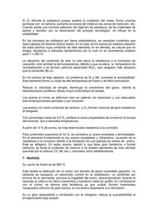El Cr dificulta la soldadura porque acelera la oxidación del metal, forma uniones
químicas con el carbono, aumenta la dureza del metal en las zonas de transición, etc.
Cuando existe una correcta selección del régimen de soldadura, de los materiales de
aporte y también con la observación del proceso tecnológico, no influye en la
soldabilidad.
En los procesos de soldadura por llama oxiacetilénica, se necesitan fundentes que
sean capaces de disolver dichos óxidos. En el caso de los aceros de mediana aleación
de clase perlítica cuyo contenido de este elemento no es elevado, es natural que no
tengan resistencia a elevadas temperaturas por lo cual no se recomienda emplear
para T > 550 0
C.
La elevación del contenido de este no sólo eleva la resistencia a la formación de
cascarilla, sino también la termoresistencia, debido a que se eleva la temperatura de
recristalización y se forman carburos especiales M3C6, que coagulan más despacio
que la cementita (M3 C).
En los aceros de baja aleación, en presencia de Ni y Mo, aumenta la templabilidad.
Este elemento forma un óxido de alta temperatura de fusión y de difícil eliminación.
Reduce la velocidad de temple, disminuye el crecimiento del grano, retarda la
descarburación periférica, dando mayor profundidad de temple.
Los aceros al cromo se deforman bien en caliente, se mecanizan y son adecuados
para endurecimientos parciales o por inducción.
Los aceros con cierto contenido de carbono y Cr, forman carburos de gran resistencia
al desgaste.
Con porcentajes hasta de 5.5 %, confiere al acero propiedades de conservar la dureza
del revenido, aún a elevadas temperaturas.
A partir del 5 % de cromo, se nota determinada resistencia a la corrosión.
Para contenidos superiores al 12 %, se considera un acero inoxidable y termoestable.
Es el elemento fundamental en los aceros inoxidables y refractarios, causante de la
resistencia a la corrosión debido a la formación de una película de óxidos de cromo.
Este es alfágeno. En estos aceros, debido a que tiene gran tendencia a formar
carburos, se limita el contenido de carbono o se añaden elementos de más afinidad
que este por el carbono (Ti, Nb, etc.), conocidos como estabilizadores.
6.- Aluminio
Su punto de fusión es de 660 0
C
Este facilita la obtención de un acero con tamaño de grano controlado pequeño, no
obstante es necesario un extremado control en la dosificación, un contenido por
encima de lo permisible, provoca la fragilidad del acero, descomponiendo durante el
recocido el carburo de hierro (cementita) y transform ndolo en grafito. En combinación
con el cromo, se elimina esta tendencia ya que unidos, forman importantes
compuestos (nitruros de gran dureza, en los aceros destinados a la nitruración.
Es un gran desoxidante y combinado con el nitrógeno, reduce la susceptibilidad al
envejecimiento bajo tensión.
 