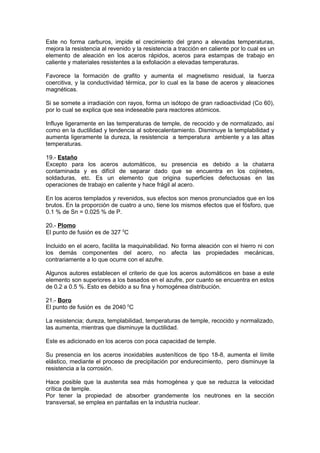 Este no forma carburos, impide el crecimiento del grano a elevadas temperaturas,
mejora la resistencia al revenido y la resistencia a tracción en caliente por lo cual es un
elemento de aleación en los aceros rápidos, aceros para estampas de trabajo en
caliente y materiales resistentes a la exfoliación a elevadas temperaturas.
Favorece la formación de grafito y aumenta el magnetismo residual, la fuerza
coercitiva, y la conductividad térmica, por lo cual es la base de aceros y aleaciones
magnéticas.
Si se somete a irradiación con rayos, forma un isótopo de gran radioactividad (Co 60),
por lo cual se explica que sea indeseable para reactores atómicos.
Influye ligeramente en las temperaturas de temple, de recocido y de normalizado, así
como en la ductilidad y tendencia al sobrecalentamiento. Disminuye la templabilidad y
aumenta ligeramente la dureza, la resistencia a temperatura ambiente y a las altas
temperaturas.
19.- Estaño
Excepto para los aceros automáticos, su presencia es debido a la chatarra
contaminada y es difícil de separar dado que se encuentra en los cojinetes,
soldaduras, etc. Es un elemento que origina superficies defectuosas en las
operaciones de trabajo en caliente y hace frágil al acero.
En los aceros templados y revenidos, sus efectos son menos pronunciados que en los
brutos. En la proporción de cuatro a uno, tiene los mismos efectos que el fósforo, que
0.1 % de Sn = 0.025 % de P.
20.- Plomo
El punto de fusión es de 327 0
C
Incluido en el acero, facilita la maquinabilidad. No forma aleación con el hierro ni con
los demás componentes del acero, no afecta las propiedades mecánicas,
contrariamente a lo que ocurre con el azufre.
Algunos autores establecen el criterio de que los aceros automáticos en base a este
elemento son superiores a los basados en el azufre, por cuanto se encuentra en estos
de 0.2 a 0.5 %. Esto es debido a su fina y homogénea distribución.
21.- Boro
El punto de fusión es de 2040 0
C
La resistencia; dureza, templabilidad, temperaturas de temple, recocido y normalizado,
las aumenta, mientras que disminuye la ductilidad.
Este es adicionado en los aceros con poca capacidad de temple.
Su presencia en los aceros inoxidables austeníticos de tipo 18-8, aumenta el límite
elástico, mediante el proceso de precipitación por endurecimiento, pero disminuye la
resistencia a la corrosión.
Hace posible que la austenita sea más homogénea y que se reduzca la velocidad
crítica de temple.
Por tener la propiedad de absorber grandemente los neutrones en la sección
transversal, se emplea en pantallas en la industria nuclear.
 