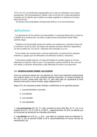 El Fe, Ni y Co son fácilmente magnetizables por lo que son utilizados como imanes
permanentes. Son ferromagnéticos, debido a que los niveles de E están parcialmente
ocupados por los dipolos que al aplicar un campo magnético se alinean en la misma
dirección de éste.
Se mejoran estas propiedades introduciendo defectos en la microestructura.
Aplicaciones:
Las aplicaciones de los metales son innumerables. La principal aplicación se centra en
el ámbito de la construcción, son útiles en aplicaciones estructurales donde deben
soportar cargas.
También en la electricidad, porque los metales son conductores y permiten el paso de
la corriente a través de ellos, son capaces de soportar tensiones eléctricas importantes;
sin ella no habría luz. Uno de los materiales más utilizados es el Cu.
En los medios de comunicación y sistemas industriales, la mayoría de los aparatos
modernos y equipos que son fabricados con diferentes metales y aleaciones. .
Como hemos podido apreciar a lo largo del trabajo los metales juegan un rol muy
importante en nuestras vidas ya que si nos ponemos a pensar muchas de las cosas que
nos rodean y utilizamos diariamente, están fabricadas de metal o son aleaciones.
1.2.- GENERALIDADES SOBRE LOS ACEROS
Como se conoce los aceros son una aleación de hierro como elemento predominante
con carbono hasta un 2 % que contienen además impurezas. Un número limitado de
aceros al cromo, puede tener más del 2 %, pero este valor es usualmente la línea
divisoria entre acero y hierro fundido, según diagrama Fe-C.
Según [71], las impurezas pueden dividirse o clasificarse en los siguientes grupos:
1.- Las permanentes o comunes
2.- Las latentes
3.- Las casuales
4.- Las especiales
1.- Las permanentes [32, 33, 71 y 82], consultar la norma ISO (Mn, Si, P, y S), si no
superan el 0.8 %, 0.5 %, 0.05 % y 0.06 %, respectivamente. En [47]; se plantea que
en el proceso de producción es imposible eliminarlos.
2.- Las latentes son el N, O2, y el H2 , que están en cualquier acero en milésimas %.
En  [32  y 33], se permite 0.0008 % de N, aproximadamente en función del tipo de
semiproducto, etc.
 