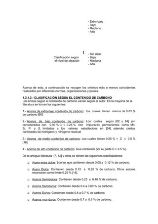 Acerca de esto, a continuación se recogen los criterios más o menos coincidentes
realizados por diferentes normas, organizaciones y países.
1.2.1.2.- CLASIFICACIÓN SEGÚN EL CONTENIDO DE CARBONO
Los limites según el contenido de carbono varían según el autor. En la mayoría de la
literatura se toman los siguientes:
1.- Aceros de extra-bajo contenido de carbono: los cuales tienen menos de 0.03 %
de carbono [60].
2.- Aceros de bajo contenido de carbono: Los cuales según [62 y 84] son
considerados con 0.03 % C ≤ 0.25 % con impurezas permanentes como Mn,
Si, P y S, limitados a los valores establecidos en [54], además ciertas
cantidades de hidrógeno y nitrógeno residual
3.- Aceros de medio contenido de carbono: Los cuales tienen 0.25 % < C ≤ 0.5 %
[16].
4.- Aceros de alto contenido de carbono: Que contienen por su parte C > 0.5 %).
De la antigua literatura [7, 12] y otros se tienen las siguientes clasificaciones:
 Acero extra dulce: Son los que contienen desde 0.05 a 0.12 % de carbono.
 Acero Dulce: Contienen desde 0.12 a 0.25 % de carbono. Otros autores
reconocen como límite 0.29 % [16].
 Aceros Semidulces: Contienen desde 0.25 a 0.40 % de carbono.
 Aceros Semiduros: Contienen desde 0.4 a 0.60 % de carbono.
 Aceros Duros: Contienen desde 0.6 a 0.7 % de carbono
 Aceros muy duros: Contienen desde 0.7 a 0.8 % de carbono.
- Extra-bajo
- Bajo
- Mediano
- Alto
{
Clasificación según
el nivel de aleación
- Sin alear
- Baja
- Mediana
- Alta
 