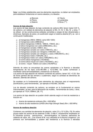 Nota: Los límites establecidos para los elementos siguientes, no deben ser empleados
para establecer limitaciones en aceros aleados y no aleados.
a) Bismuto d) Telurio
b) Plomo e) Lantánidos
c) Selenio f) Otros (***)
Aceros de baja aleación
Los aceros de baja aleación de bajo contenido de carbono [63], tienen hasta 0.25 %,
de carbono y en calidad de elementos de aleación el Mn, Cr, Si, V, Mo, Ni y otros. Y
se utilizan en las construcciones soldadas sometidas a cargas de tipo vibracionales y
dinámicas. Ejemplos de estos y la subdivisión según el sistema aleante [21], se ven a
continuación trasliterados:
 al manganeso (4Mn2, 09Mn2, serie AISI 13XX)
 al manganeso-cobre (09Mn2Cu)
 al silicio-manganeso (12MnSi, 16MnSi, 17MnSi, etc.)
 al silicio-manganeso con cobre (09Mn2SiCu, etc.)
 al manganeso-vanadio (15MnV, etc.)
 al manganeso-vanadio con cobre (15MnVCu, etc.)
 al manganeso-vanadio con nitrógeno (14Mn2NV, etc.)
 al manganeso-vanadio con nitrógeno y cobre (14Mn2NiVCu, etc.)
 al manganeso-niobio (12Mn2Nb, etc.)
 al manganeso-niobio con cobre (10Mn2NbCu; etc.)
 al cromo-silicio-manganeso (14CrMnSi)
 al cromo-silicio-níquel con cobre (10CrSiNiCu, etc.)
 al cromo - níquel - fósforo con cobre (10CrNiPCu)
Además de estos se encuentran los aceros resistentes a la fluencia a elevadas
temperaturas de los tipos 0.5Cr-B0.5Mo y 1Cr-0.5Mo, los cuales comienzan a
manifestar cierta termoestabilidad y resistencia a la fluencia.
Los aceros de baja aleación de mediano contenido de carbono, tienen %C > 0.25. Son
de forma general del tipo ternario o cuaternario, según la cantidad de elementos de
aleación, además del carbono.
Se emplean en lo fundamental para elementos de máquinas para el mejoramiento
(bonificación), para herramientas, por ejemplo el 40CrMo, 35CrMo.
Los de elevado contenido de carbono, se emplean en lo fundamental en aceros
instrumentales, ya sea, para la fabricación de muelles, herramientas de corte y otros,
por ejemplo el 11CrV, 65MnA, [36, 71].
Los aceros de baja aleación se pueden dividir además según el nivel de resistencia a
tracción en:
 Aceros de resistencia ordinaria (Rm < 600 MPa)
 Aceros de alta resistencia (UHSS-Ultra High Strengh Steel) (Rm ≥ 600 MPa)
Aceros de mediana aleación
Contienen una cantidad de elementos de aleación entre 2.5 y 10 % [59 y 74]. En estos
grupos están los aceros de los sistemas Cr-Mo, Cr-Mo-V, ampliamente empleados en
la industrias química, petroquímica, termoenergética, en tuberías, elementos de
calderas de vapor, etc., y los aceros al Ni, muy utilizados en la técnica criogénica. Los
primeros son termoestables y poseen alta resistencia a la fluencia a elevadas
 
