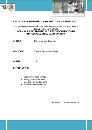 UNIVERSIDAD SEÑOR DE SIPAN                QUIMICA




FACULTAD DE INGENIERÍA, ARQUITECTURA Y URBANISMO

ESCUELA PROFESIONAL DE INGENIERÍA AGROINDUSTRIAL Y
               COMERCIO EXTERIOR
  NORMAS DE BIOSEGURIDAD Y RECONOCIMIENTOS DE
          MATERIALES EN EL LABORATORIO


CURSO:                 Microbiología Aplicada



DOCENTE:               Patricia Fernández Pérez



CICLO:                  III


INTEGRANTES:



            Leonardo López Wilson
            Asenjo Manrique Iván
            Gastelo Fernández Leila
            Granda alberca Neissor
         




                                          Pimentel 7 de abril del 2010
 