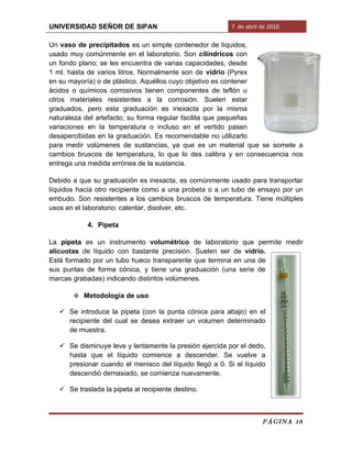 UNIVERSIDAD SEÑOR DE SIPAN                                7 de abril de 2010

Un vaso de precipitados es un simple contenedor de líquidos,
usado muy comúnmente en el laboratorio. Son cilíndricos con
un fondo plano; se les encuentra de varias capacidades, desde
1 ml. hasta de varios litros. Normalmente son de vidrio (Pyrex
en su mayoría) o de plástico. Aquéllos cuyo objetivo es contener
ácidos o químicos corrosivos tienen componentes de teflón u
otros materiales resistentes a la corrosión. Suelen estar
graduados, pero esta graduación es inexacta por la misma
naturaleza del artefacto; su forma regular facilita que pequeñas
variaciones en la temperatura o incluso en el vertido pasen
desapercibidas en la graduación. Es recomendable no utilizarlo
para medir volúmenes de sustancias, ya que es un material que se somete a
cambios bruscos de temperatura, lo que lo des calibra y en consecuencia nos
entrega una medida errónea de la sustancia.

Debido a que su graduación es inexacta, es comúnmente usado para transportar
líquidos hacia otro recipiente como a una probeta o a un tubo de ensayo por un
embudo. Son resistentes a los cambios bruscos de temperatura. Tiene múltiples
usos en el laboratorio: calentar, disolver, etc.

            4. Pipeta

La pipeta es un instrumento volumétrico de laboratorio que permite medir
alícuotas de líquido con bastante precisión. Suelen ser de vidrio.
Está formado por un tubo hueco transparente que termina en una de
sus puntas de forma cónica, y tiene una graduación (una serie de
marcas grabadas) indicando distintos volúmenes.

        Metodología de uso

    Se introduce la pipeta (con la punta cónica para abajo) en el
     recipiente del cual se desea extraer un volumen determinado
     de muestra.

    Se disminuye leve y lentamente la presión ejercida por el dedo,
     hasta que el líquido comience a descender. Se vuelve a
     presionar cuando el menisco del líquido llegó a 0. Si el líquido
     descendió demasiado, se comienza nuevamente.

    Se traslada la pipeta al recipiente destino.



                                                                     PÁGINA 18
 