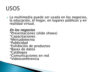 

La multimedia puede ser usada en los negocios,
la educación, el hogar, en lugares públicos y en
realidad virtual.

En los negocios

*Presentaciones (slide shows)
*Capacitaciones
*Mercadotecnia
*Publicidad
*Exhibición de productos
*Bases de datos
*Catálogos
*Comunicaciones en red
*Videoconferencia

 