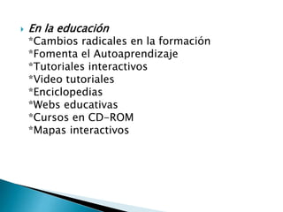 

En la educación

*Cambios radicales en la formación
*Fomenta el Autoaprendizaje
*Tutoriales interactivos
*Video tutoriales
*Enciclopedias
*Webs educativas
*Cursos en CD-ROM
*Mapas interactivos

 
