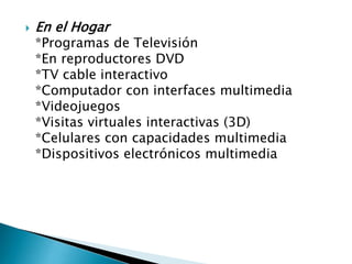 

En el Hogar

*Programas de Televisión
*En reproductores DVD
*TV cable interactivo
*Computador con interfaces multimedia
*Videojuegos
*Visitas virtuales interactivas (3D)
*Celulares con capacidades multimedia
*Dispositivos electrónicos multimedia

 