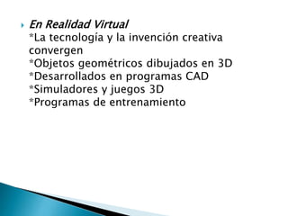 

En Realidad Virtual

*La tecnología y la invención creativa
convergen
*Objetos geométricos dibujados en 3D
*Desarrollados en programas CAD
*Simuladores y juegos 3D
*Programas de entrenamiento

 