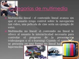 



Multimedia lineal : el contenido lineal avanza sin
que el usuario tenga control sobre la navegación
(un video, una película de cine sería un ejemplo de
esto).
Multimedia no lineal: el contenido no lineal le
ofrece al usuario la interactividad necesaria para
controlar el progreso de la presentación
(videojuegos o el e-learning) Cuando el contenido
se presenta en una forma no lineal hablamos de
hipermedia.

 