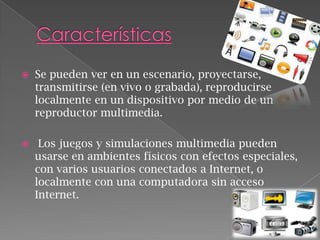 

Se pueden ver en un escenario, proyectarse,
transmitirse (en vivo o grabada), reproducirse
localmente en un dispositivo por medio de un
reproductor multimedia.



Los juegos y simulaciones multimedia pueden
usarse en ambientes físicos con efectos especiales,
con varios usuarios conectados a Internet, o
localmente con una computadora sin acceso
Internet.

 