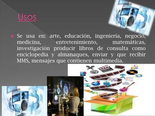 

Se usa en: arte, educación, ingeniería, negocio,
medicina,
entretenimiento,
matemáticas,
investigación producir libros de consulta como
enciclopedia y almanaques, enviar y que recibir
MMS, mensajes que contienen multimedia.

 