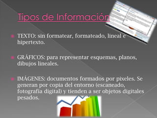 

TEXTO: sin formatear, formateado, lineal e
hipertexto.



GRÁFICOS: para representar esquemas, planos,
dibujos lineales.



IMÁGENES: documentos formados por pixeles. Se
generan por copia del entorno (escaneado,
fotografía digital) y tienden a ser objetos digitales
pesados.

 