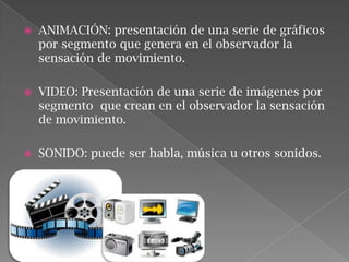 

ANIMACIÓN: presentación de una serie de gráficos
por segmento que genera en el observador la
sensación de movimiento.



VIDEO: Presentación de una serie de imágenes por
segmento que crean en el observador la sensación
de movimiento.



SONIDO: puede ser habla, música u otros sonidos.

 
