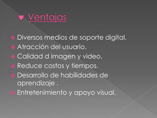 Diversos medios de soporte digital.
 Atracción del usuario.
 Calidad d imagen y video.
 Reduce costos y tiempos.
 Desarrollo de habilidades de
aprendizaje .
 Entretenimiento y apoyo visual.


 