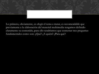 Lo primero, obviamente, es elegir el tema a tratar, es recomendable que 
previamente a la elaboración del material multimedia tengamos definido 
claramente su contenido, para ello tendríamos que contestar tres preguntas 
fundamentales como son: ¿Qué? ¿A quién? ¿Para qué? 
 