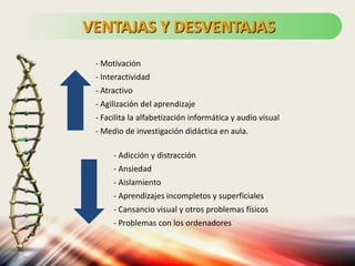 - Motivación
- Interactividad
- Atractivo
- Agilización del aprendizaje
- Facilita la alfabetización informática y audio visual
- Medio de investigación didáctica en aula.
- Adicción y distracción
- Ansiedad
- Aislamiento
- Aprendizajes incompletos y superficiales
- Cansancio visual y otros problemas físicos
- Problemas con los ordenadores
VENTAJAS Y DESVENTAJAS
 