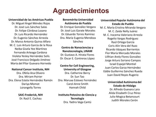 Agradecimientos
Universidad de las Américas Puebla        Benemérita Universidad         Universidad Popular Autónoma del
  Dr. Miguel Ángel Méndez Rojas             Autónoma de Puebla                      Estado de Puebla
     Dr. José Luis Sánchez Salas        Dr. Enrique González Vergara     M. C. María Cristina Miranda Vergara
      Dr. Felipe Córdova Lozano         Dr. José Luis Garate Morales             M. C. Zaida Nelly Juárez
     Dr. Luis Ricardo Hernández          Dr. Eduardo Torres Ramírez        M. C. Iracema Valeriano Arreola
    Dr. Eugenio Sánchez Arreola         Dra. María Eugenia Mendoza              Rogelio Vargas Rodríguez
  Dr. Marco Antonio Quiroz Alfaro                  Sánchez                          Raúl Ortega García
 M. C. Luis Arturo García de la Rosa                                             Coris Alín Vera del Razo
     Neiba Gisela Yee Martínez           Centro de Nanociencias y
                                                                              Ricardo Vázquez Barrientos
    Fernando Arteaga Cardona              Nanotecnología, UNAM
                                                                             Flor María Mercado Morales
   Violeta Yesley Hernández Solís       Dr. Gustavo A. Hirata Flores
                                                                             Lillhian Arely Flores González
  José Francisco Delgado Jiménez        Dr. Oscar E. Contreras López
                                                                             Jorge Arturo Soriano Campos
 María del Pilar Guevara Hornedo                                                  Israel Espejel Montiel
                                        Centre for Cell Engineering,
                                                                             Juan Carlos Garza Hernández
  National Cancer Institute, NIH            University of Glasgow
                                                                           Eddie Guillermo Sánchez Rueda
       Dra. Ofelia Ana Olivero               Dra. Catherine Berry
                                                                               Juan David Reyes Rugerio
         Dra. Miriam Poirier                      Dr. Sun Tao
Dra. Elena Estela Hernández Ramón      Dra. Maruxa Estevez Fernández
                                                                               Universidad Autónoma del
           Dariya Momot                       Carol-Anne Smith
                                                                                    Estado de Hidalgo
          Lorangelly Torres                     Hannah Child
                                                                                Dr. Alfredo Guevara Lara
                                                                               Alida Elizabeth Cruz Pérez
       SAIC-Frederick, NIH             Instituto Potosino de Ciencia y
                                                                                Julio Mogica Betancourt
        Dr. Raúl E. Cachau                        Tecnología
                                                                                 Judith Morales Cerón
                                            Dra. Yadira Vega Cantú
 