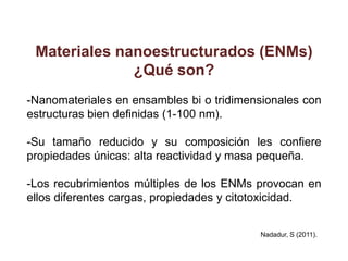 Materiales nanoestructurados (ENMs)
              ¿Qué son?
-Nanomateriales en ensambles bi o tridimensionales con
estructuras bien definidas (1-100 nm).

-Su tamaño reducido y su composición les confiere
propiedades únicas: alta reactividad y masa pequeña.

-Los recubrimientos múltiples de los ENMs provocan en
ellos diferentes cargas, propiedades y citotoxicidad.


                                          Nadadur, S (2011).
 