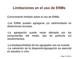 Limitaciones en el uso de ENMs

Conocimiento limitado sobre el uso de ENMs.

-Los ENMs pueden agregarse y/o sedimentarse en
disoluciones acuosas.

-La agregación puede verse afectada por                 los
componentes del medio, tipo de partícula                y/o
recubrimientos.

-La biodisponibilidad de los agregados aún es incierta.
-La valoración de la dispersión/agregación es esencial
en estudios in vitro.
                                              Vulpe, C (2011).
 
